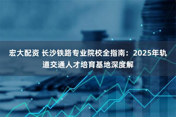 宏大配资 长沙铁路专业院校全指南：2025年轨道交通人才培育基地深度解