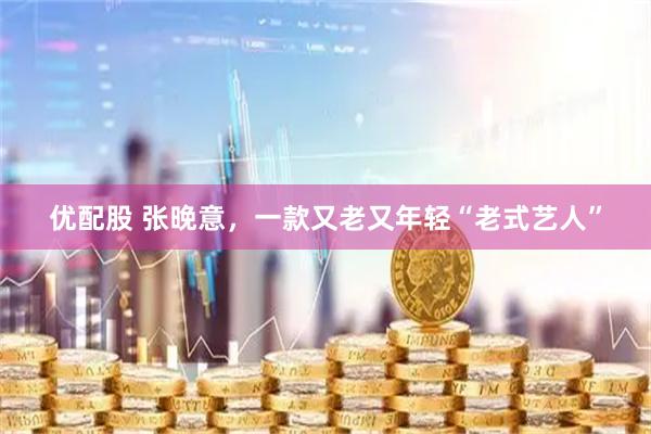 优配股 张晚意，一款又老又年轻“老式艺人”