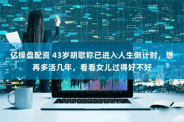 亿操盘配资 43岁胡歌称已进入人生倒计时，想再多活几年，看看女儿过得好不好