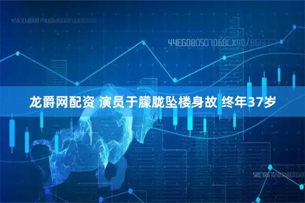 龙爵网配资 演员于朦胧坠楼身故 终年37岁