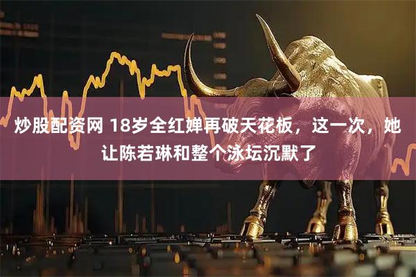 炒股配资网 18岁全红婵再破天花板，这一次，她让陈若琳和整个泳坛沉默了