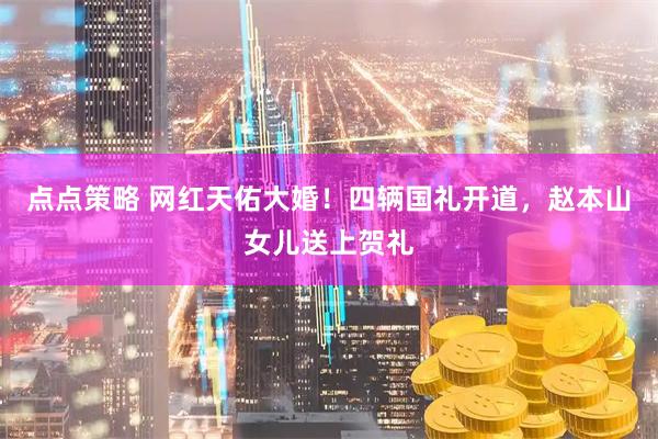 点点策略 网红天佑大婚！四辆国礼开道，赵本山女儿送上贺礼