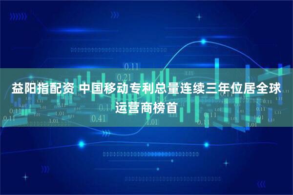 益阳指配资 中国移动专利总量连续三年位居全球运营商榜首