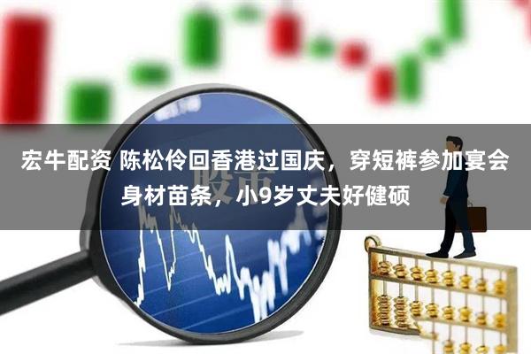 宏牛配资 陈松伶回香港过国庆，穿短裤参加宴会身材苗条，小9岁丈夫好健硕