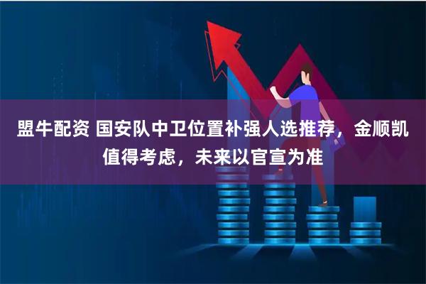 盟牛配资 国安队中卫位置补强人选推荐，金顺凯值得考虑，未来以官宣为准