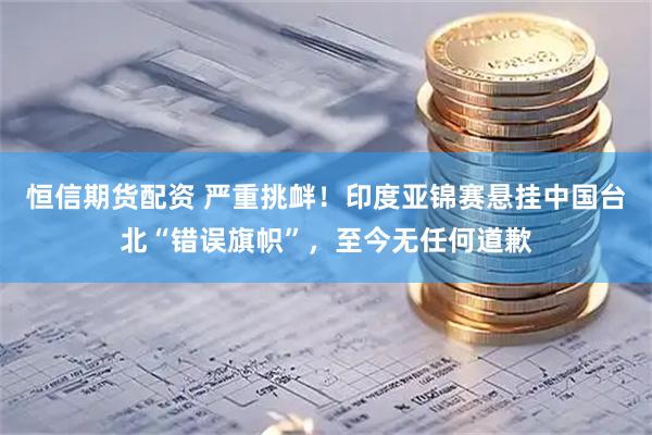 恒信期货配资 严重挑衅！印度亚锦赛悬挂中国台北“错误旗帜”，至今无任何道歉