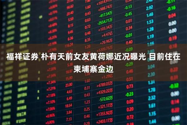 福祥证券 朴有天前女友黄荷娜近况曝光 目前住在柬埔寨金边