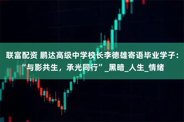 联富配资 鹏达高级中学校长李德雄寄语毕业学子：“与影共生，承光同行”_黑暗_人生_情绪