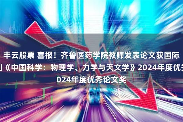 丰云股票 喜报！齐鲁医药学院教师发表论文获国际TOP期刊《中国科学：物理学、力学与天文学》2024年度优秀论文奖