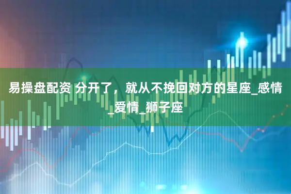 易操盘配资 分开了,就从不挽回对方的星座_感情_爱情_狮子座