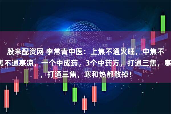 股米配资网 李常青中医：上焦不通火旺，中焦不通腹胀，下焦不通寒凉，一个中成药，3个中药方，打通三焦，寒和热都散掉！