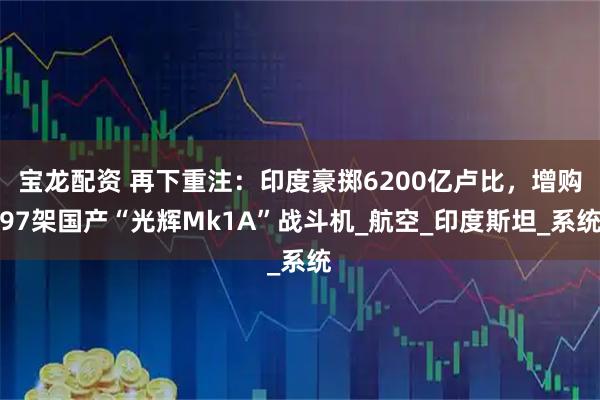 宝龙配资 再下重注：印度豪掷6200亿卢比，增购97架国产“光辉Mk1A”战斗机_航空_印度斯坦_系统
