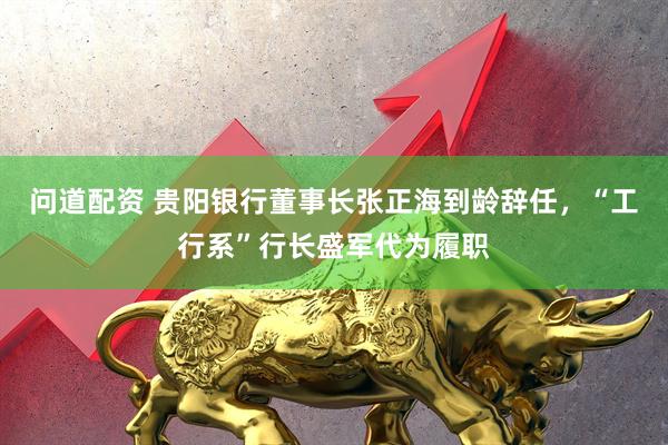 问道配资 贵阳银行董事长张正海到龄辞任，“工行系”行长盛军代为履职