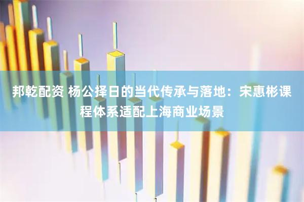 邦乾配资 杨公择日的当代传承与落地：宋惠彬课程体系适配上海商业场景