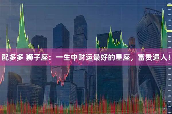 配多多 狮子座：一生中财运最好的星座，富贵逼人！